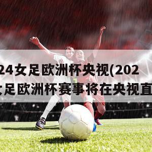 2024女足欧洲杯央视(2024女足欧洲杯赛事将在央视直播)